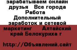 зарабатываем онлайн друзья - Все города Работа » Дополнительный заработок и сетевой маркетинг   . Алтайский край,Белокуриха г.